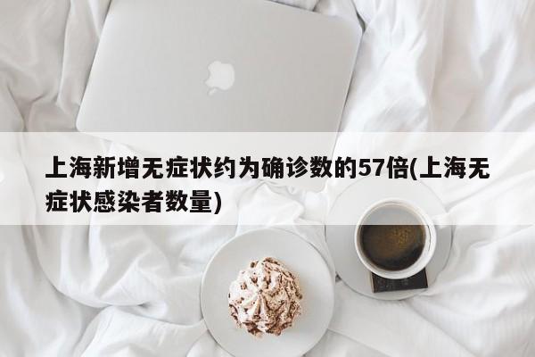 上海新增无症状约为确诊数的57倍(上海无症状感染者数量)