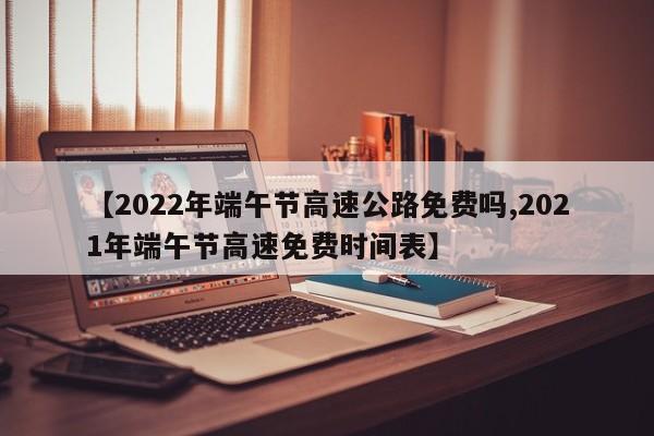 【2022年端午节高速公路免费吗,2021年端午节高速免费时间表】