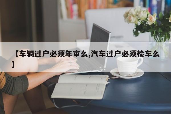 【车辆过户必须年审么,汽车过户必须检车么】