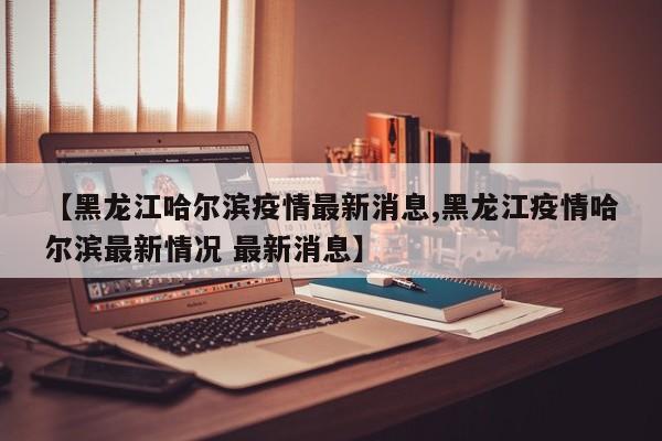 【黑龙江哈尔滨疫情最新消息,黑龙江疫情哈尔滨最新情况 最新消息】