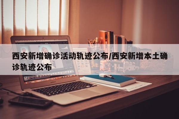西安新增确诊活动轨迹公布/西安新增本土确诊轨迹公布