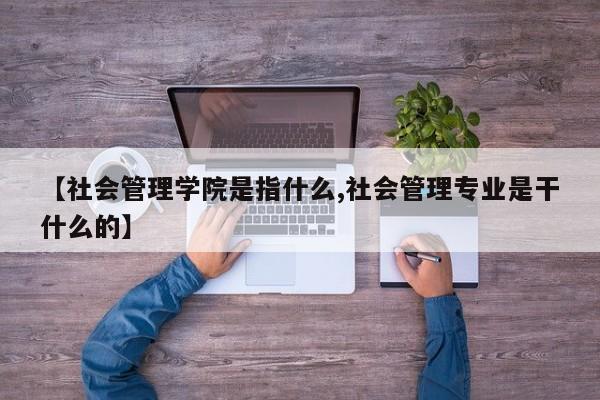 【社会管理学院是指什么,社会管理专业是干什么的】