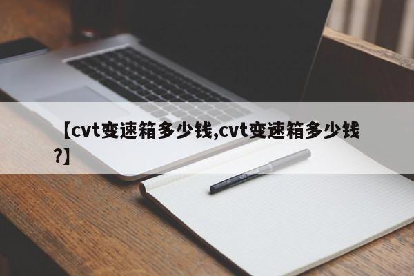 【cvt变速箱多少钱,cvt变速箱多少钱?】