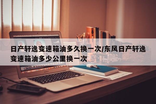 日产轩逸变速箱油多久换一次/东风日产轩逸变速箱油多少公里换一次