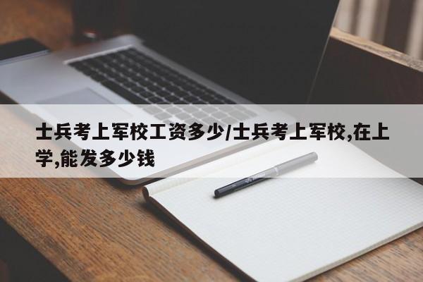 士兵考上军校工资多少/士兵考上军校,在上学,能发多少钱