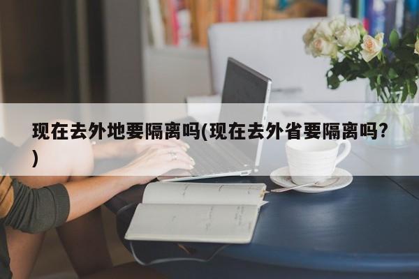 现在去外地要隔离吗(现在去外省要隔离吗?)