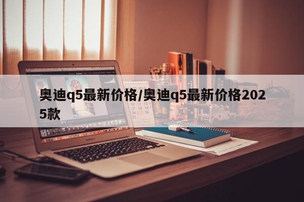 奥迪q5最新价格/奥迪q5最新价格2025款