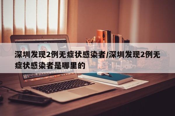 深圳发现2例无症状感染者/深圳发现2例无症状感染者是哪里的