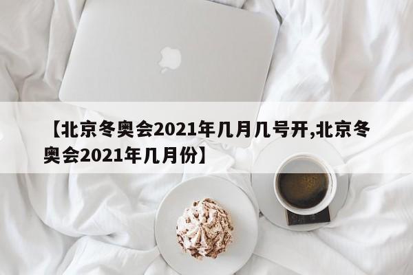 【北京冬奥会2021年几月几号开,北京冬奥会2021年几月份】