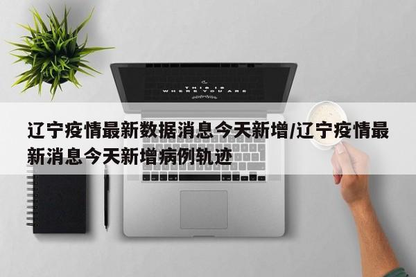 辽宁疫情最新数据消息今天新增/辽宁疫情最新消息今天新增病例轨迹