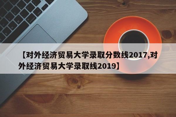【对外经济贸易大学录取分数线2017,对外经济贸易大学录取线2019】