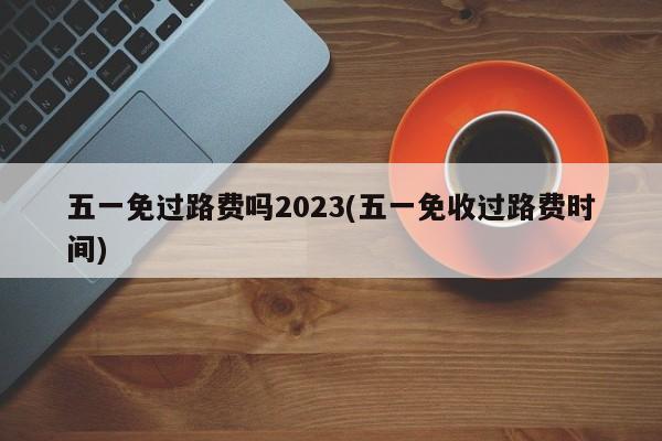 五一免过路费吗2023(五一免收过路费时间)