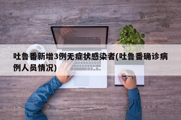 吐鲁番新增3例无症状感染者(吐鲁番确诊病例人员情况)
