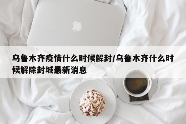 乌鲁木齐疫情什么时候解封/乌鲁木齐什么时候解除封城最新消息