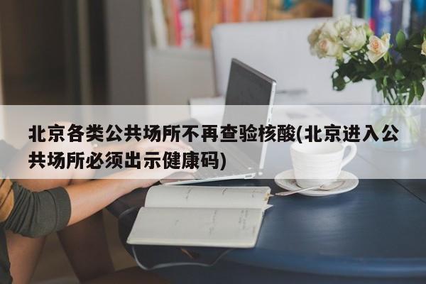 北京各类公共场所不再查验核酸(北京进入公共场所必须出示健康码)