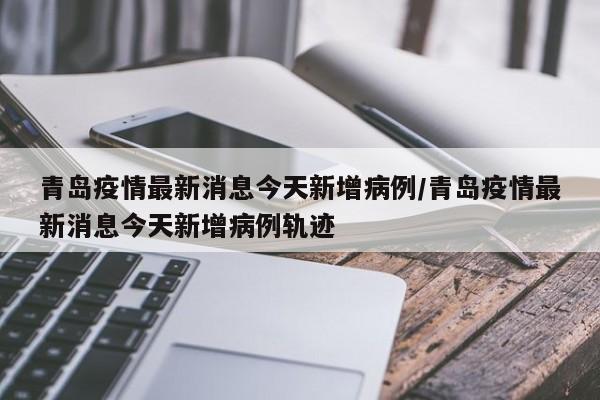 青岛疫情最新消息今天新增病例/青岛疫情最新消息今天新增病例轨迹