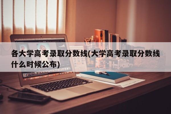 各大学高考录取分数线(大学高考录取分数线什么时候公布)