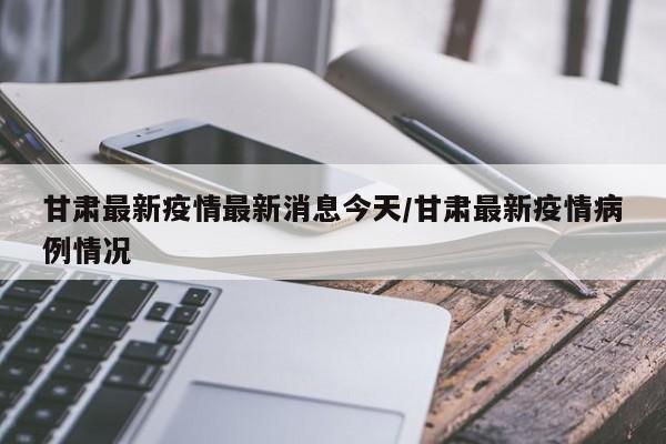 甘肃最新疫情最新消息今天/甘肃最新疫情病例情况