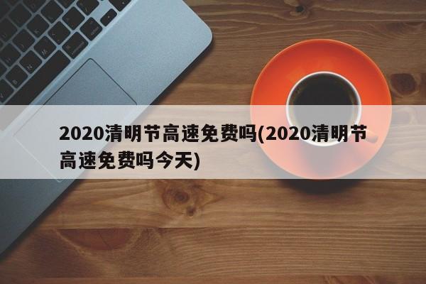 2020清明节高速免费吗(2020清明节高速免费吗今天)