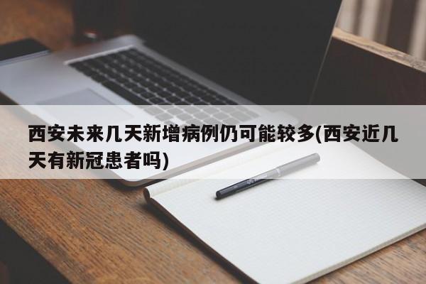西安未来几天新增病例仍可能较多(西安近几天有新冠患者吗)