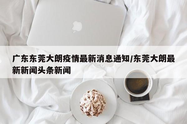 广东东莞大朗疫情最新消息通知/东莞大朗最新新闻头条新闻