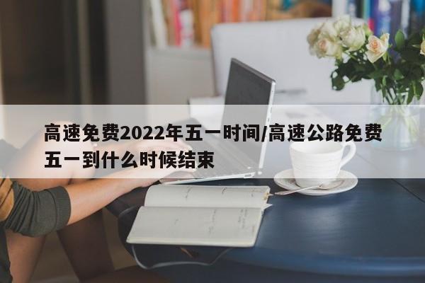 高速免费2022年五一时间/高速公路免费五一到什么时候结束