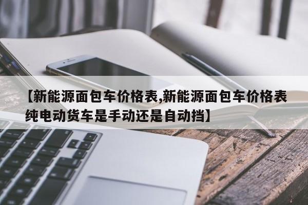 【新能源面包车价格表,新能源面包车价格表 纯电动货车是手动还是自动挡】