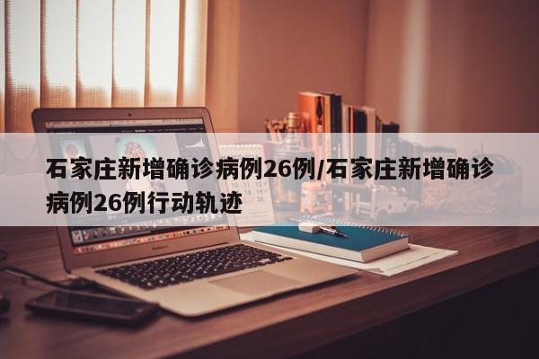 石家庄新增确诊病例26例/石家庄新增确诊病例26例行动轨迹