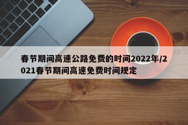 春节期间高速公路免费的时间2022年/2021春节期间高速免费时间规定