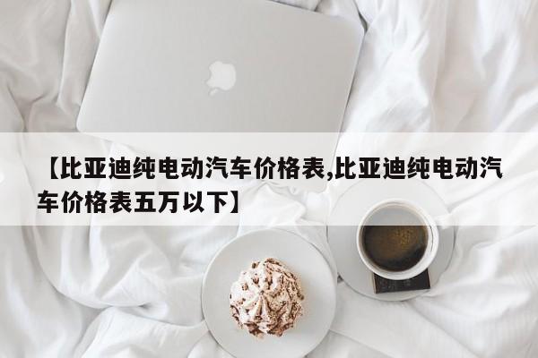 【比亚迪纯电动汽车价格表,比亚迪纯电动汽车价格表五万以下】