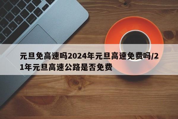 元旦免高速吗2024年元旦高速免费吗/21年元旦高速公路是否免费