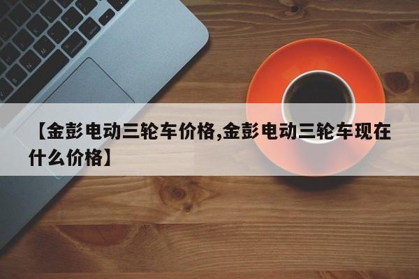 【金彭电动三轮车价格,金彭电动三轮车现在什么价格】