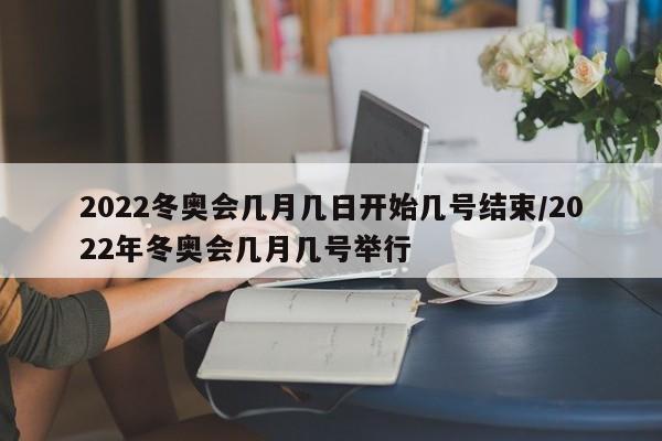 2022冬奥会几月几日开始几号结束/2022年冬奥会几月几号举行