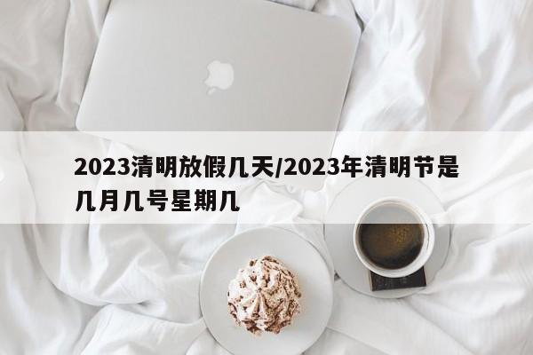 2023清明放假几天/2023年清明节是几月几号星期几