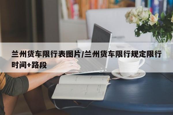 兰州货车限行表图片/兰州货车限行规定限行时间+路段