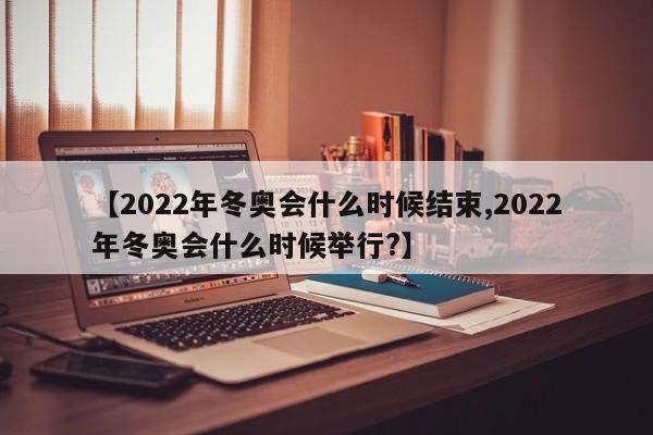 【2022年冬奥会什么时候结束,2022年冬奥会什么时候举行?】