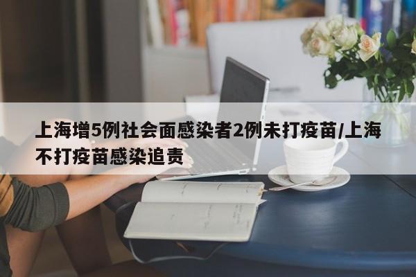 上海增5例社会面感染者2例未打疫苗/上海不打疫苗感染追责