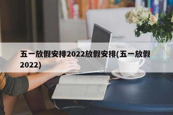 五一放假安排2022放假安排(五一放假 2022)