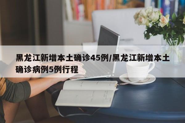 黑龙江新增本土确诊45例/黑龙江新增本土确诊病例5例行程