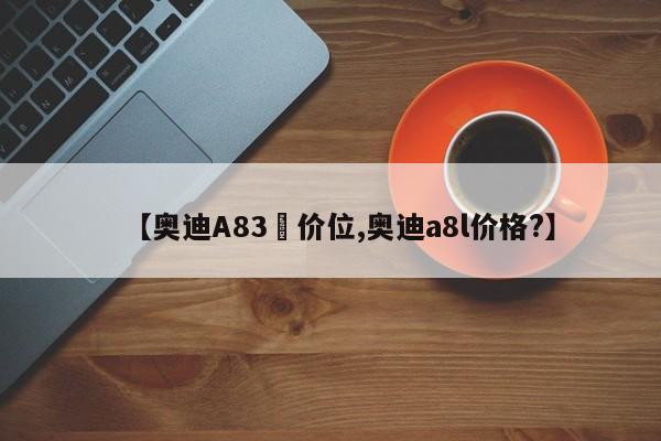 【奥迪A83丅价位,奥迪a8l价格?】