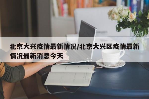 北京大兴疫情最新情况/北京大兴区疫情最新情况最新消息今天