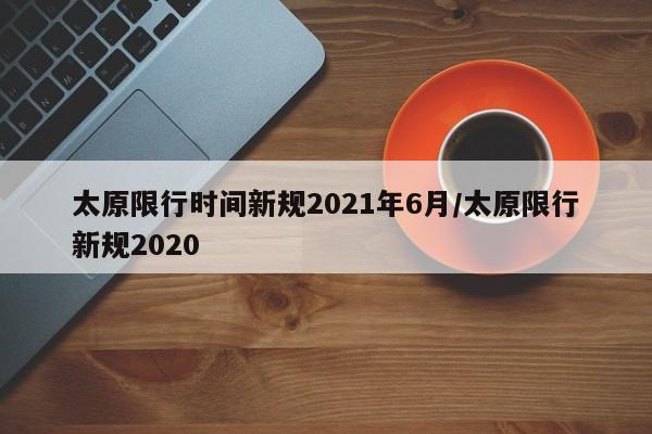 太原限行时间新规2021年6月/太原限行新规2020