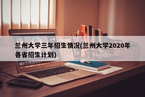 兰州大学三年招生情况(兰州大学2020年各省招生计划)