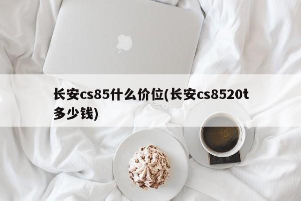 长安cs85什么价位(长安cs8520t多少钱)