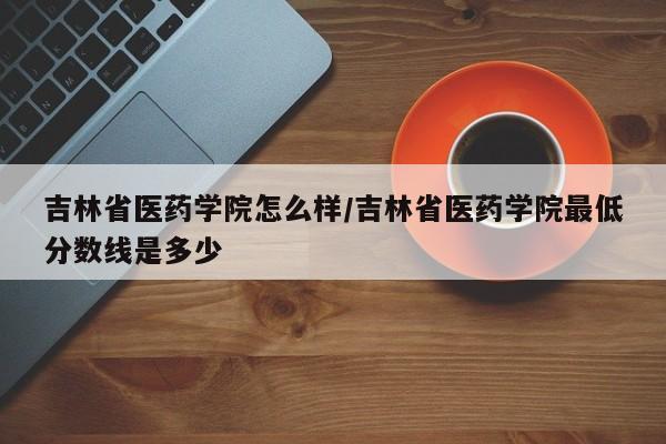 吉林省医药学院怎么样/吉林省医药学院最低分数线是多少