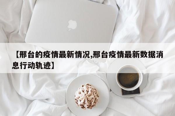 【邢台的疫情最新情况,邢台疫情最新数据消息行动轨迹】