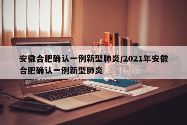 安徽合肥确认一例新型肺炎/2021年安徽合肥确认一例新型肺炎