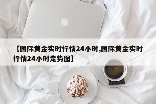 【国际黄金实时行情24小时,国际黄金实时行情24小时走势图】