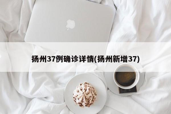 扬州37例确诊详情(扬州新增37)