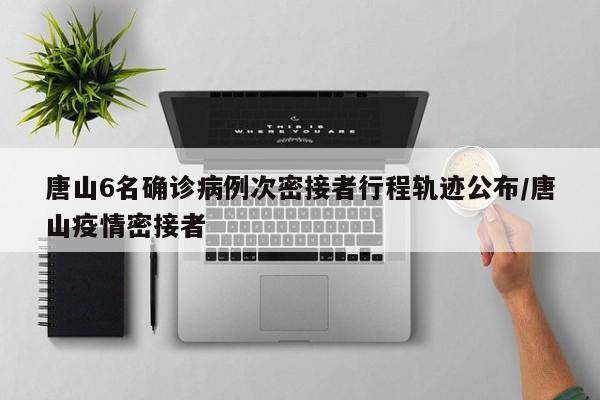 唐山6名确诊病例次密接者行程轨迹公布/唐山疫情密接者